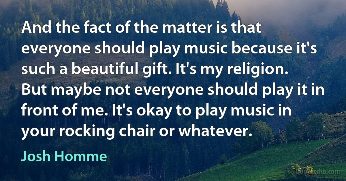 And the fact of the matter is that everyone should play music because it's such a beautiful gift. It's my religion. But maybe not everyone should play it in front of me. It's okay to play music in your rocking chair or whatever. (Josh Homme)