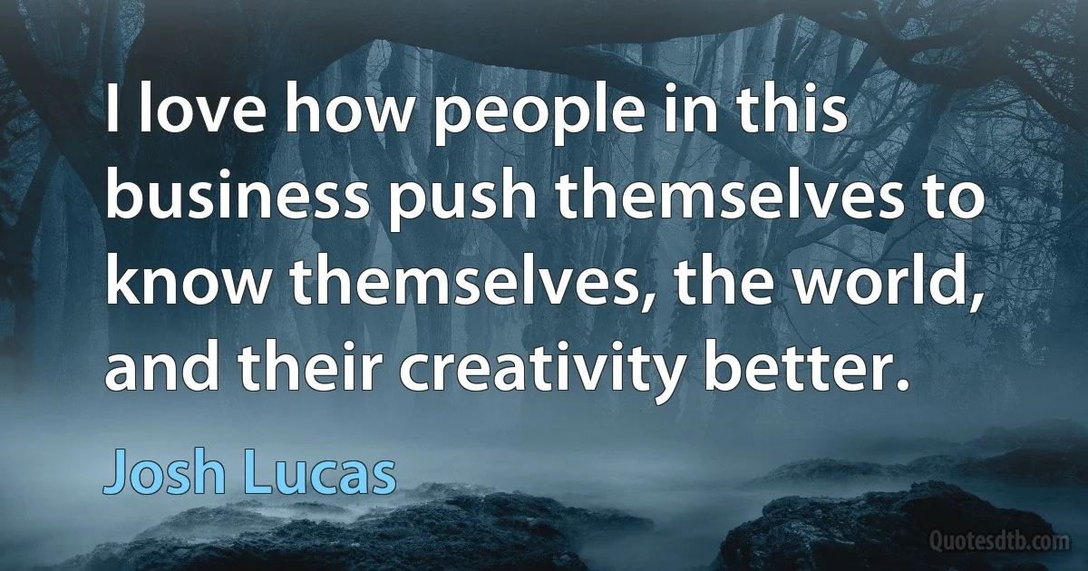 I love how people in this business push themselves to know themselves, the world, and their creativity better. (Josh Lucas)