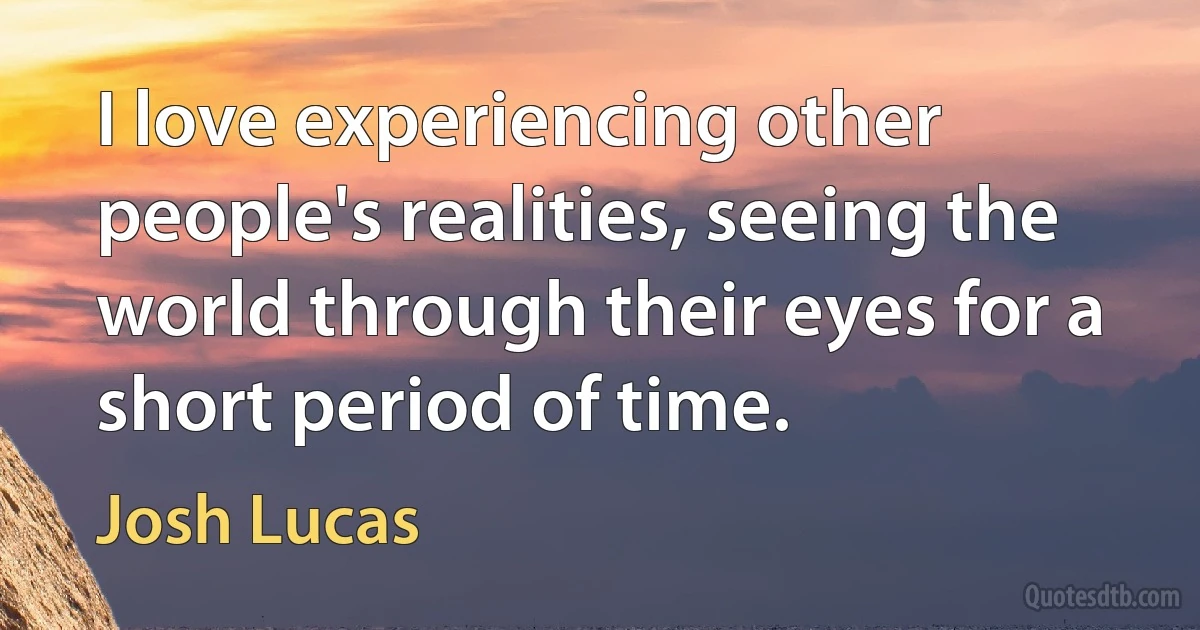 I love experiencing other people's realities, seeing the world through their eyes for a short period of time. (Josh Lucas)