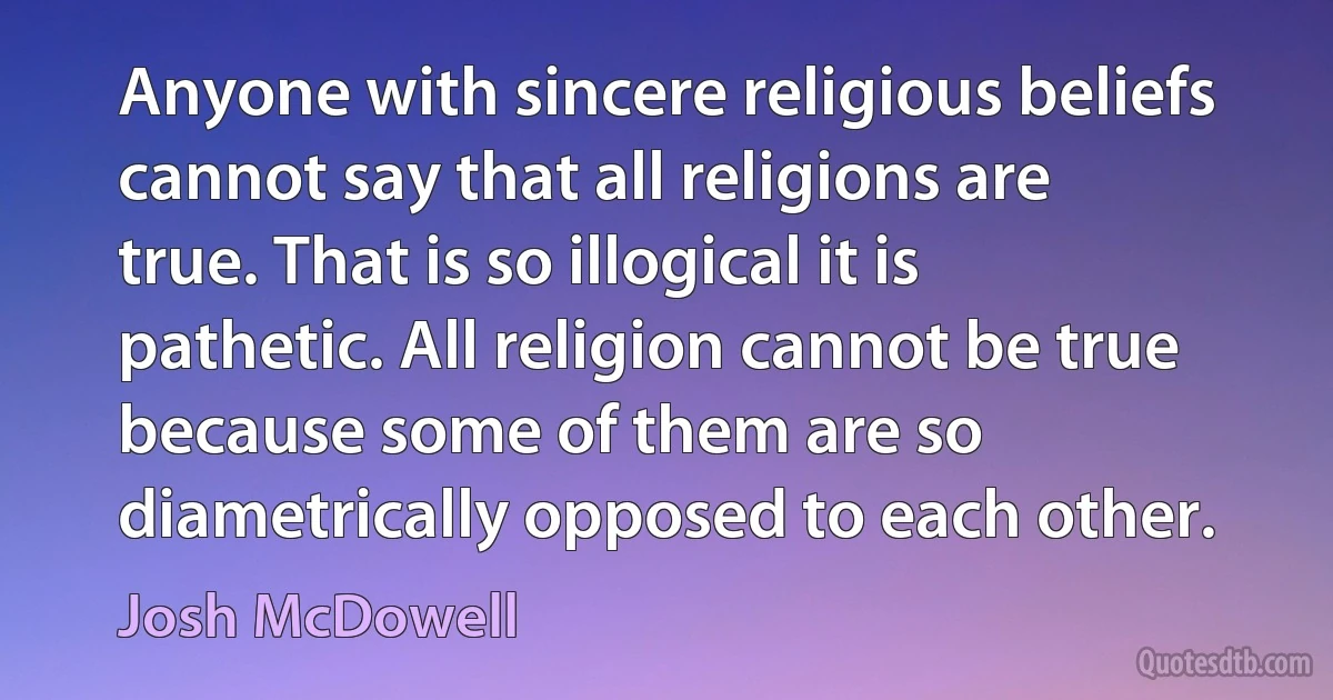 Anyone with sincere religious beliefs cannot say that all religions are true. That is so illogical it is pathetic. All religion cannot be true because some of them are so diametrically opposed to each other. (Josh McDowell)