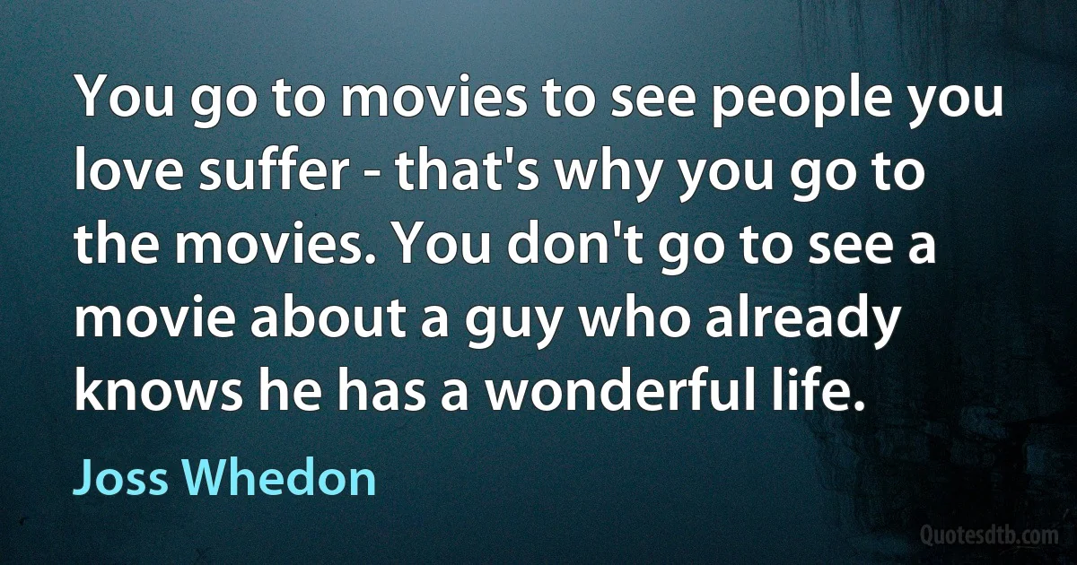 You go to movies to see people you love suffer - that's why you go to the movies. You don't go to see a movie about a guy who already knows he has a wonderful life. (Joss Whedon)