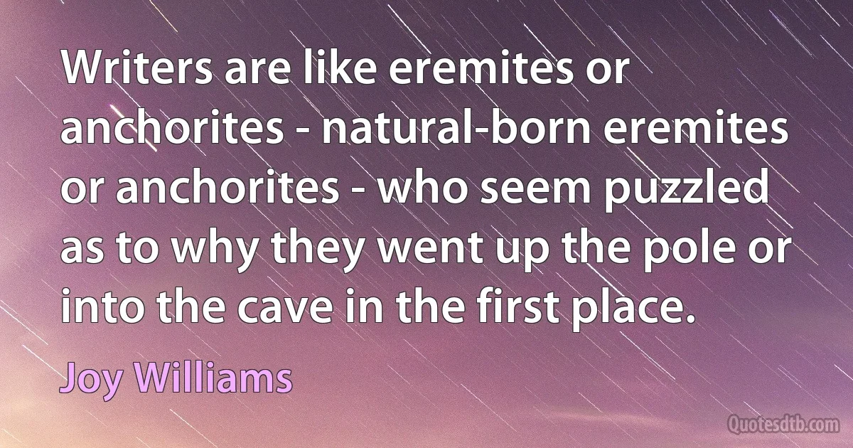 Writers are like eremites or anchorites - natural-born eremites or anchorites - who seem puzzled as to why they went up the pole or into the cave in the first place. (Joy Williams)