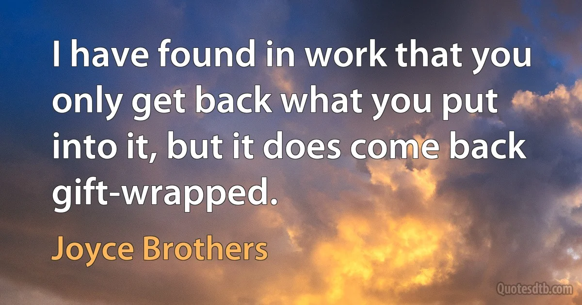 I have found in work that you only get back what you put into it, but it does come back gift-wrapped. (Joyce Brothers)