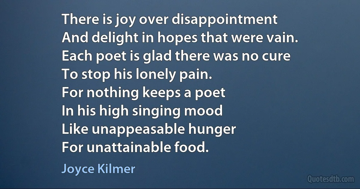 There is joy over disappointment
And delight in hopes that were vain.
Each poet is glad there was no cure
To stop his lonely pain.
For nothing keeps a poet
In his high singing mood
Like unappeasable hunger
For unattainable food. (Joyce Kilmer)