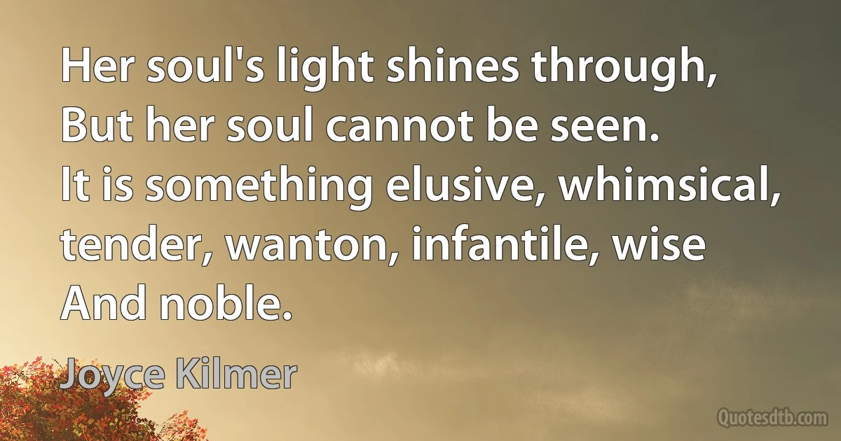 Her soul's light shines through,
But her soul cannot be seen.
It is something elusive, whimsical, tender, wanton, infantile, wise
And noble. (Joyce Kilmer)