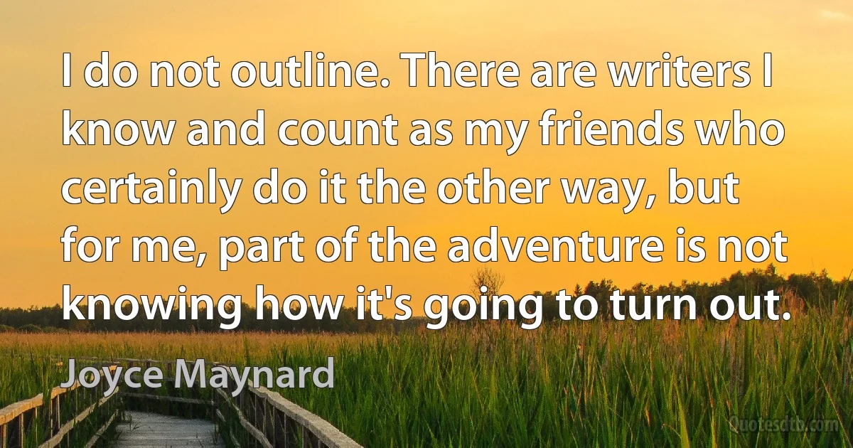 I do not outline. There are writers I know and count as my friends who certainly do it the other way, but for me, part of the adventure is not knowing how it's going to turn out. (Joyce Maynard)