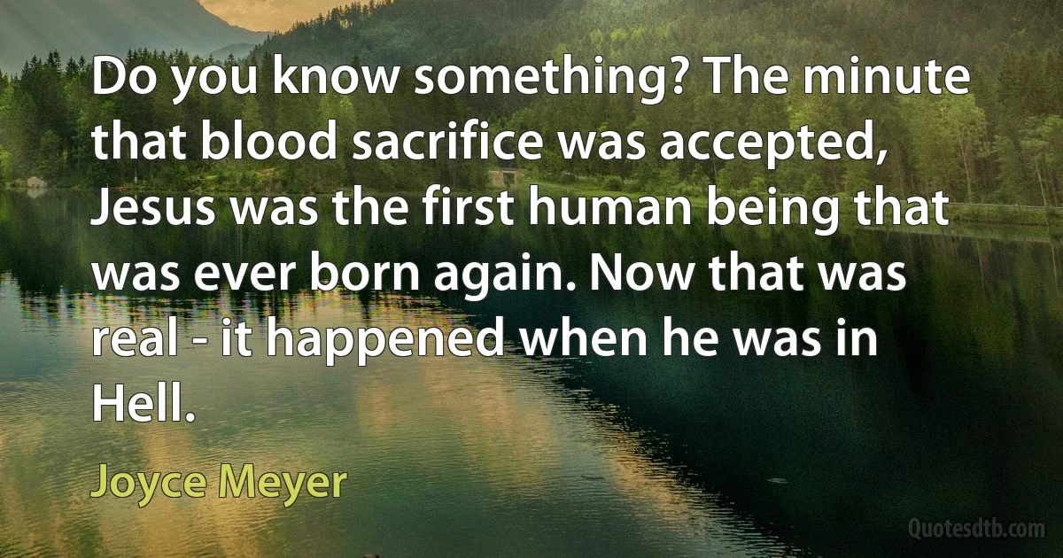 Do you know something? The minute that blood sacrifice was accepted, Jesus was the first human being that was ever born again. Now that was real - it happened when he was in Hell. (Joyce Meyer)