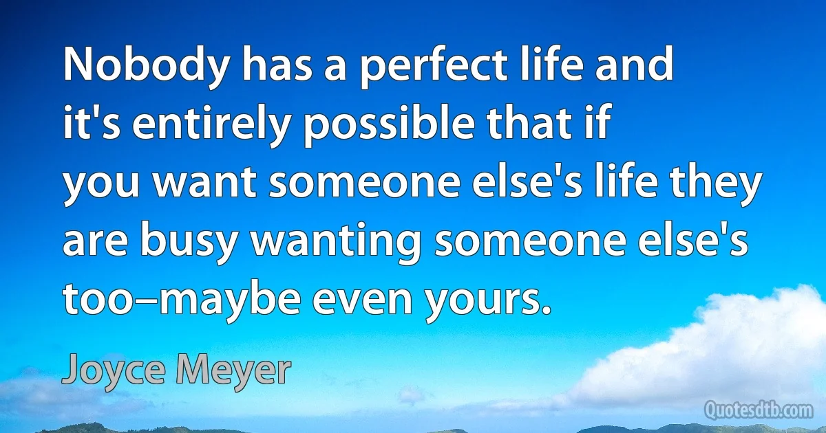 Nobody has a perfect life and it's entirely possible that if you want someone else's life they are busy wanting someone else's too–maybe even yours. (Joyce Meyer)