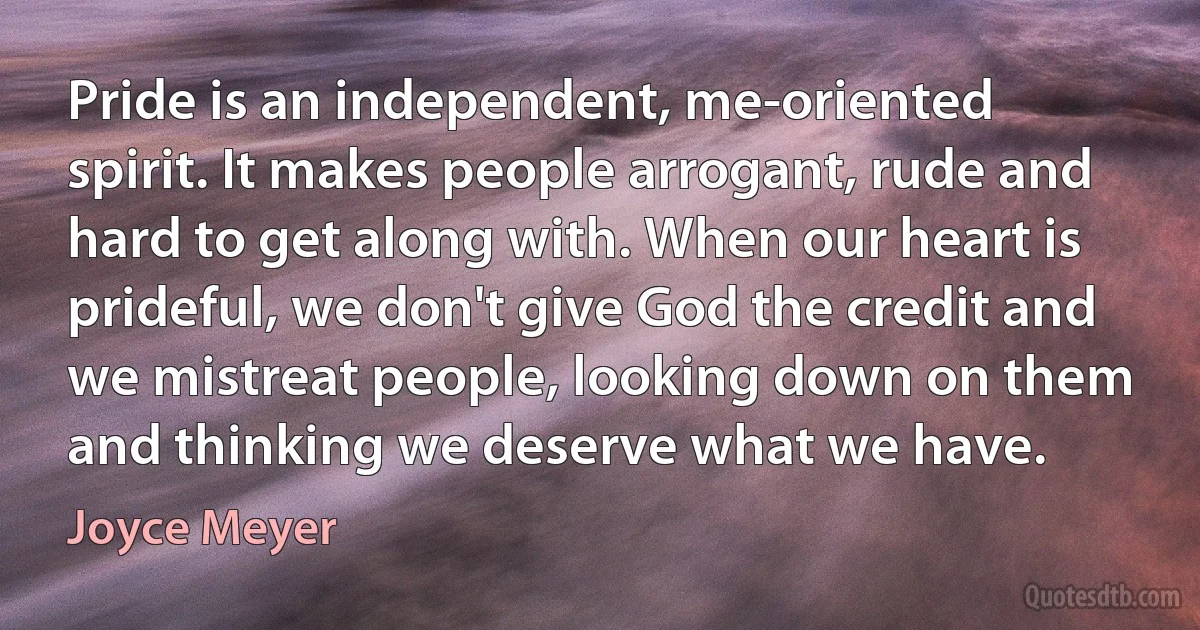 Pride is an independent, me-oriented spirit. It makes people arrogant, rude and hard to get along with. When our heart is prideful, we don't give God the credit and we mistreat people, looking down on them and thinking we deserve what we have. (Joyce Meyer)