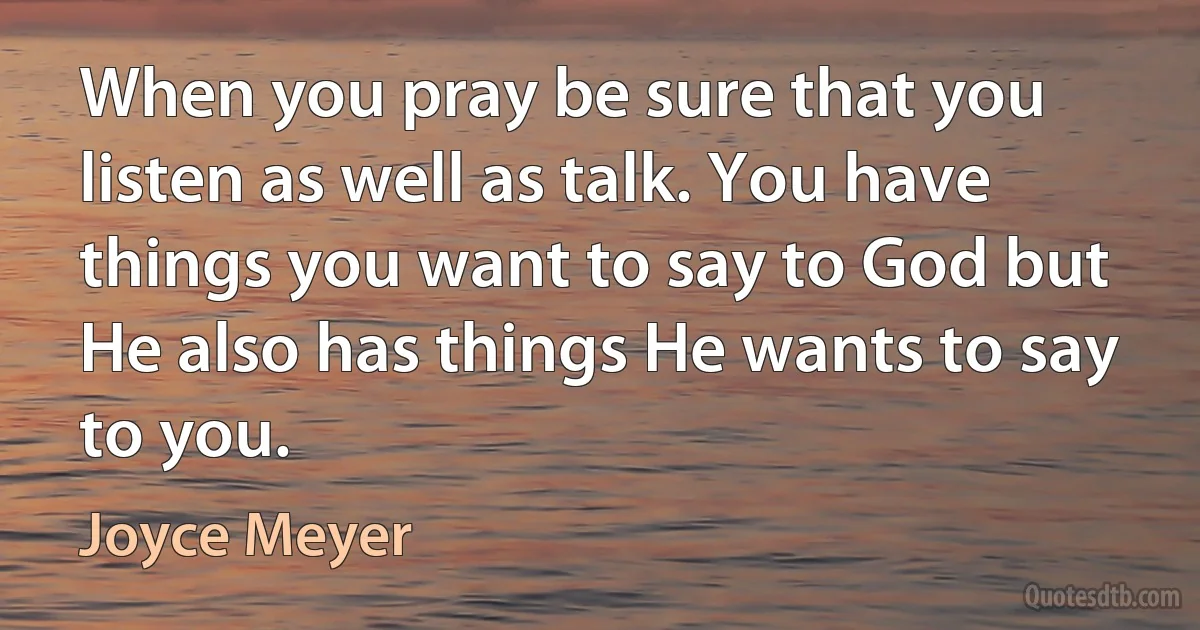 When you pray be sure that you listen as well as talk. You have things you want to say to God but He also has things He wants to say to you. (Joyce Meyer)