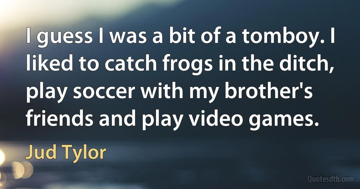 I guess I was a bit of a tomboy. I liked to catch frogs in the ditch, play soccer with my brother's friends and play video games. (Jud Tylor)