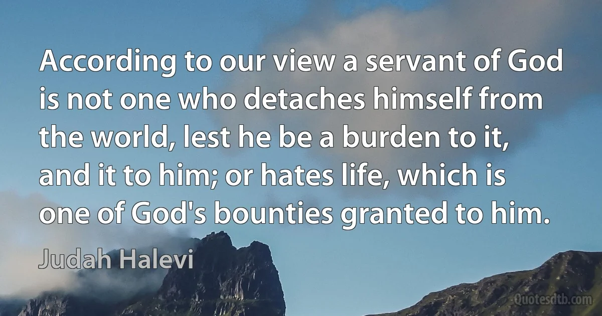 According to our view a servant of God is not one who detaches himself from the world, lest he be a burden to it, and it to him; or hates life, which is one of God's bounties granted to him. (Judah Halevi)