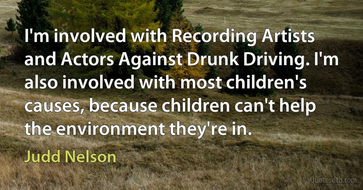 I'm involved with Recording Artists and Actors Against Drunk Driving. I'm also involved with most children's causes, because children can't help the environment they're in. (Judd Nelson)