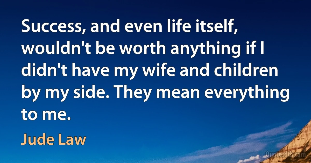 Success, and even life itself, wouldn't be worth anything if I didn't have my wife and children by my side. They mean everything to me. (Jude Law)