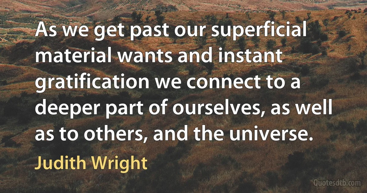 As we get past our superficial material wants and instant gratification we connect to a deeper part of ourselves, as well as to others, and the universe. (Judith Wright)