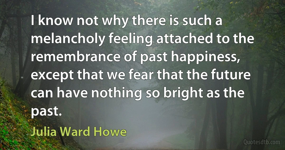 I know not why there is such a melancholy feeling attached to the remembrance of past happiness, except that we fear that the future can have nothing so bright as the past. (Julia Ward Howe)