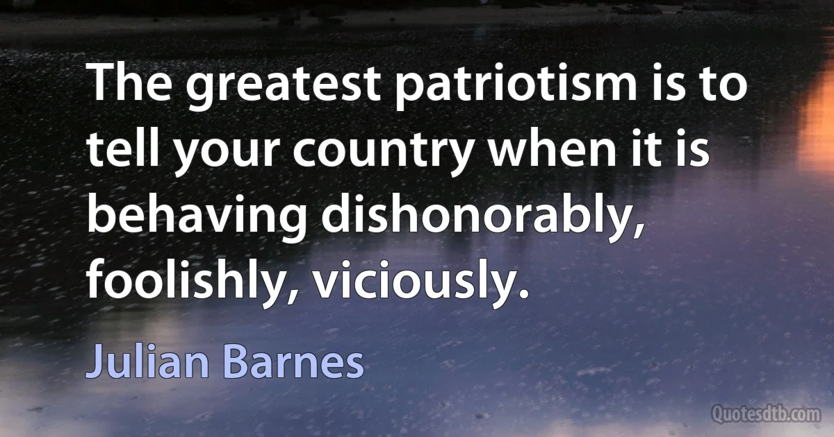 The greatest patriotism is to tell your country when it is behaving dishonorably, foolishly, viciously. (Julian Barnes)