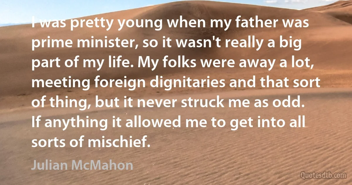 I was pretty young when my father was prime minister, so it wasn't really a big part of my life. My folks were away a lot, meeting foreign dignitaries and that sort of thing, but it never struck me as odd. If anything it allowed me to get into all sorts of mischief. (Julian McMahon)