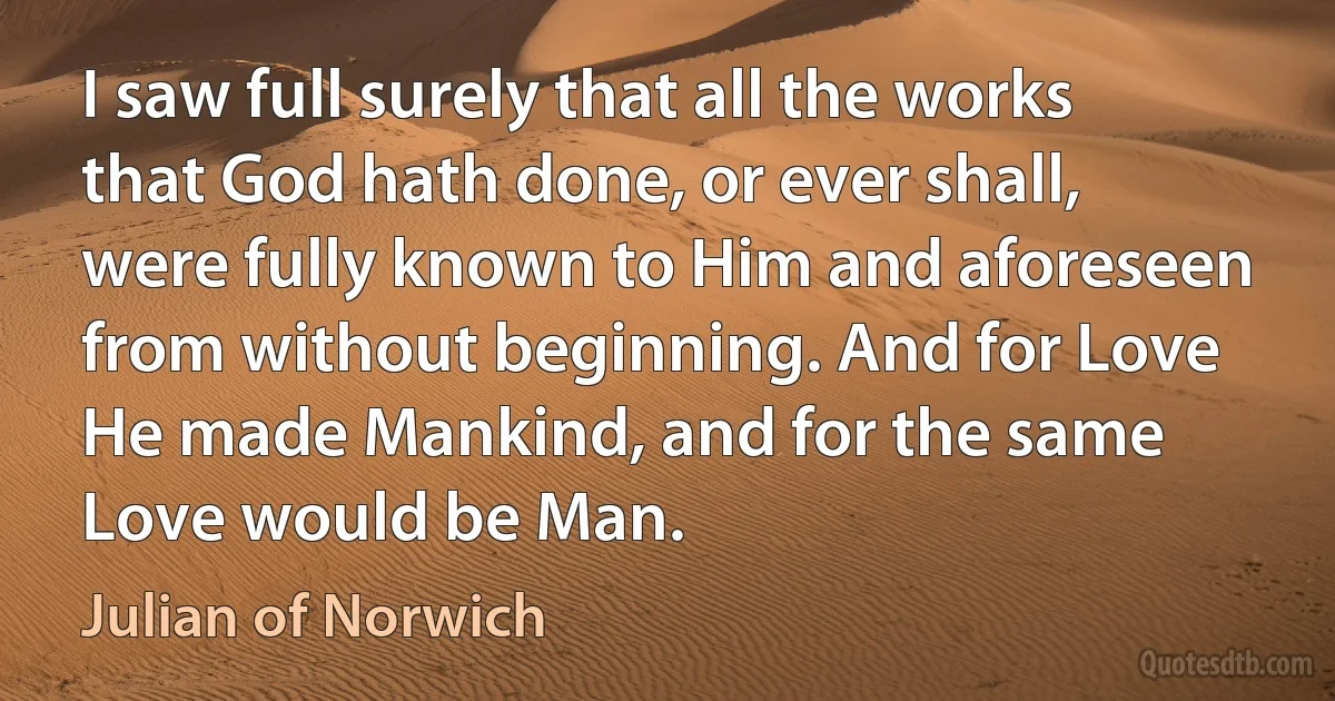 I saw full surely that all the works that God hath done, or ever shall, were fully known to Him and aforeseen from without beginning. And for Love He made Mankind, and for the same Love would be Man. (Julian of Norwich)