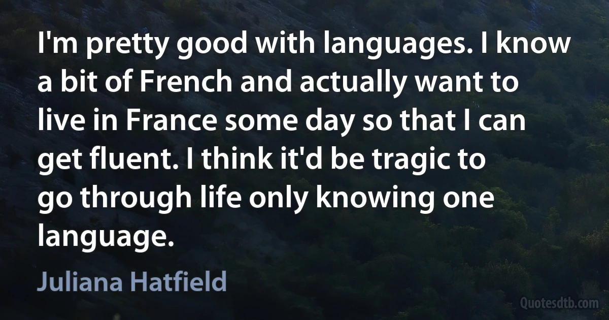 I'm pretty good with languages. I know a bit of French and actually want to live in France some day so that I can get fluent. I think it'd be tragic to go through life only knowing one language. (Juliana Hatfield)