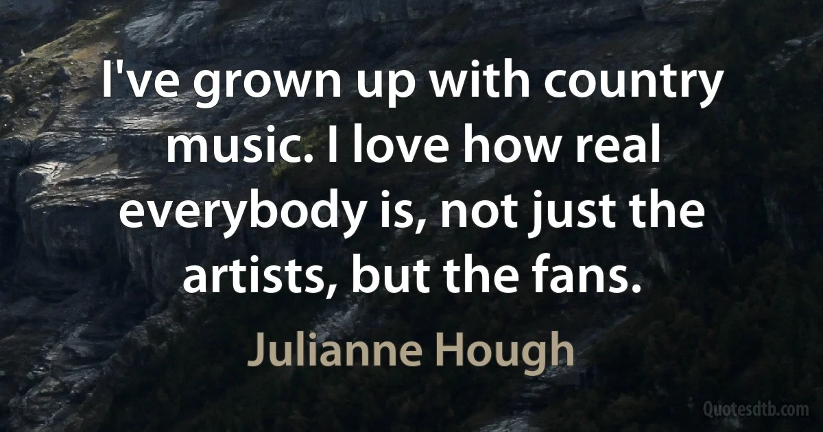 I've grown up with country music. I love how real everybody is, not just the artists, but the fans. (Julianne Hough)