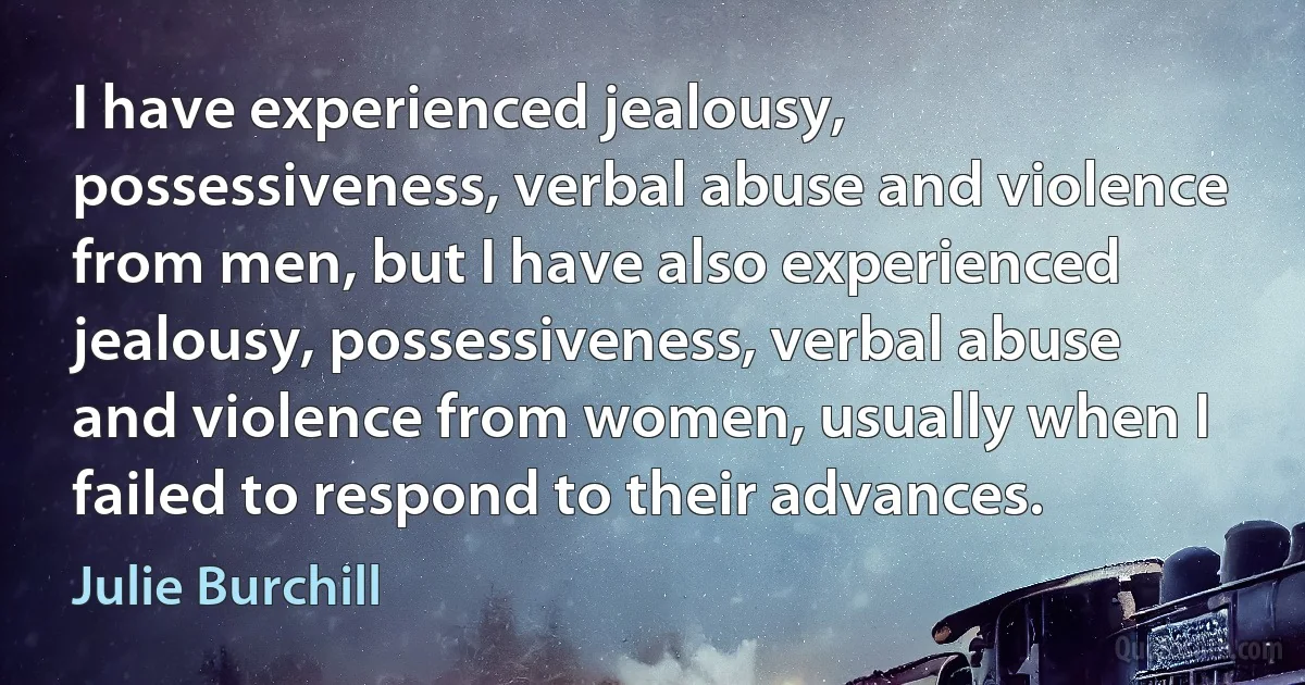 I have experienced jealousy, possessiveness, verbal abuse and violence from men, but I have also experienced jealousy, possessiveness, verbal abuse and violence from women, usually when I failed to respond to their advances. (Julie Burchill)