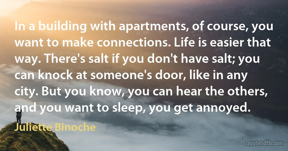 In a building with apartments, of course, you want to make connections. Life is easier that way. There's salt if you don't have salt; you can knock at someone's door, like in any city. But you know, you can hear the others, and you want to sleep, you get annoyed. (Juliette Binoche)