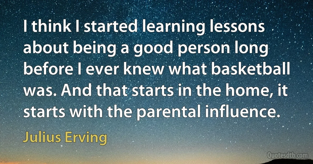 I think I started learning lessons about being a good person long before I ever knew what basketball was. And that starts in the home, it starts with the parental influence. (Julius Erving)