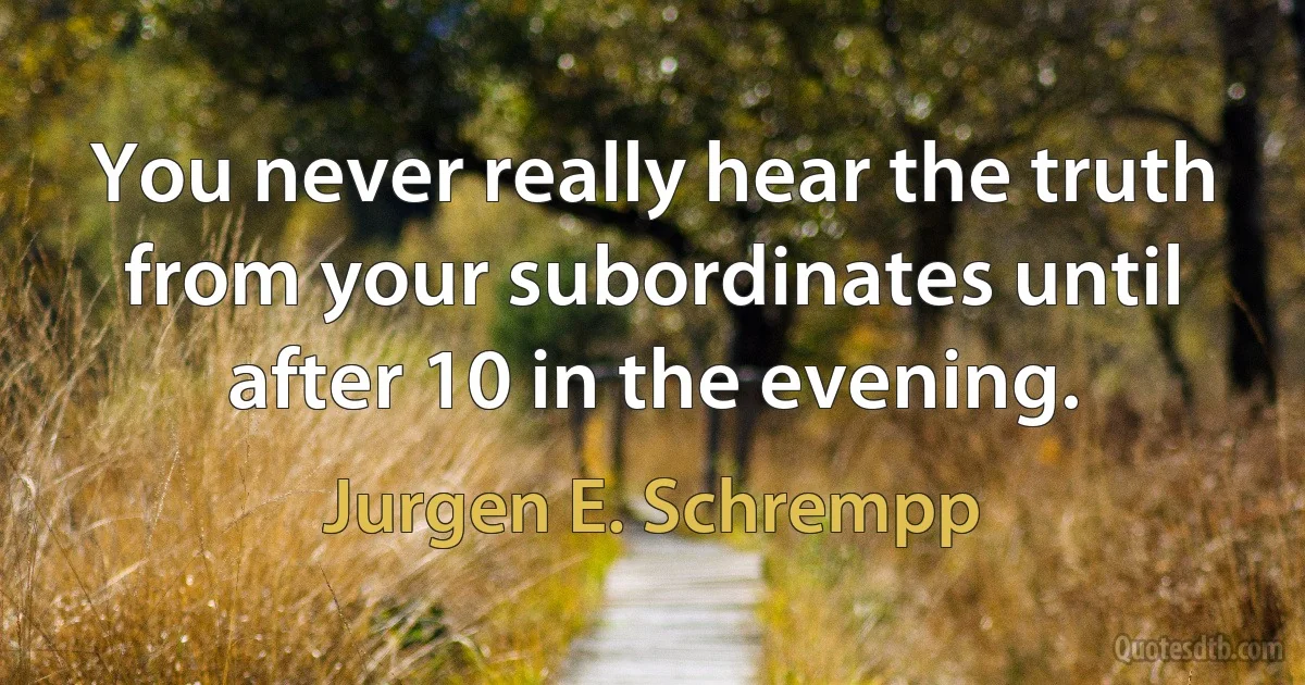 You never really hear the truth from your subordinates until after 10 in the evening. (Jurgen E. Schrempp)