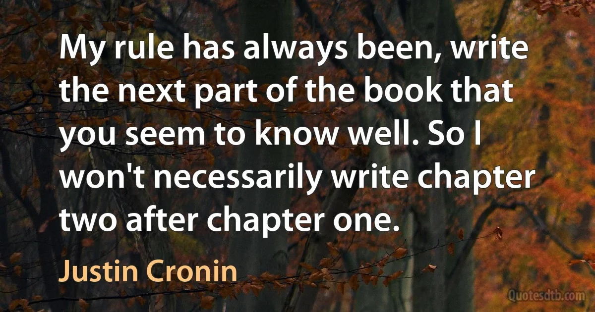 My rule has always been, write the next part of the book that you seem to know well. So I won't necessarily write chapter two after chapter one. (Justin Cronin)