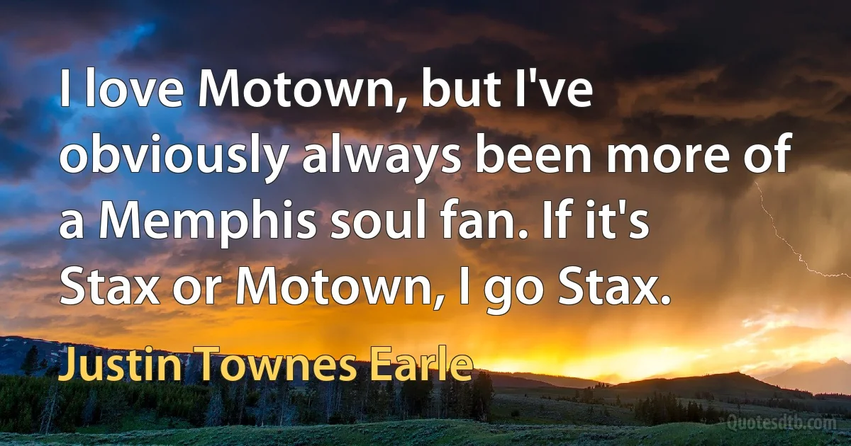 I love Motown, but I've obviously always been more of a Memphis soul fan. If it's Stax or Motown, I go Stax. (Justin Townes Earle)