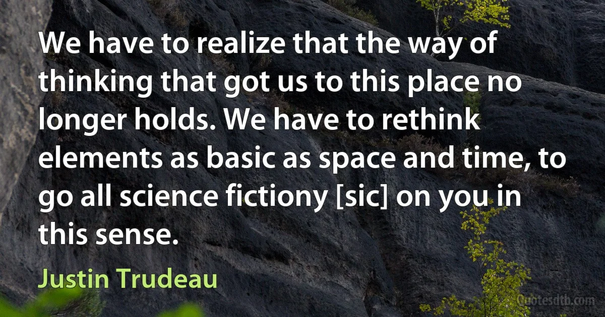 We have to realize that the way of thinking that got us to this place no longer holds. We have to rethink elements as basic as space and time, to go all science fictiony [sic] on you in this sense. (Justin Trudeau)