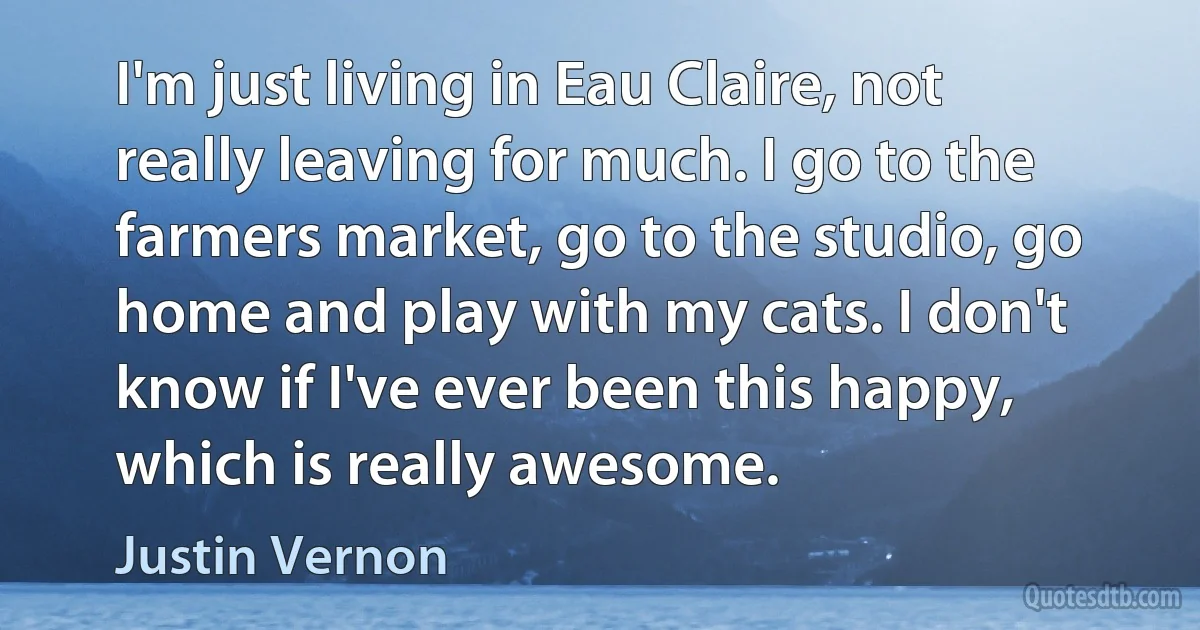 I'm just living in Eau Claire, not really leaving for much. I go to the farmers market, go to the studio, go home and play with my cats. I don't know if I've ever been this happy, which is really awesome. (Justin Vernon)