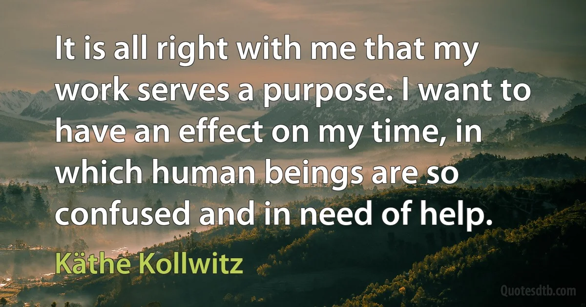 It is all right with me that my work serves a purpose. I want to have an effect on my time, in which human beings are so confused and in need of help. (Käthe Kollwitz)