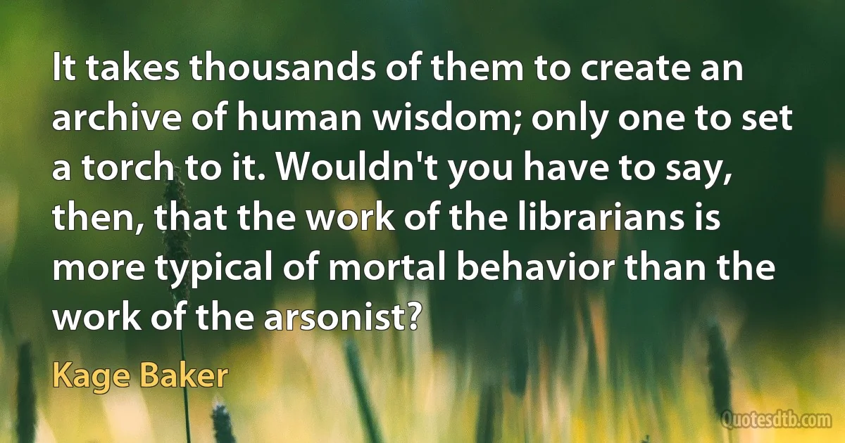 It takes thousands of them to create an archive of human wisdom; only one to set a torch to it. Wouldn't you have to say, then, that the work of the librarians is more typical of mortal behavior than the work of the arsonist? (Kage Baker)