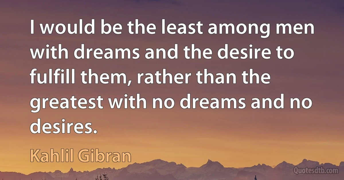 I would be the least among men with dreams and the desire to fulfill them, rather than the greatest with no dreams and no desires. (Kahlil Gibran)