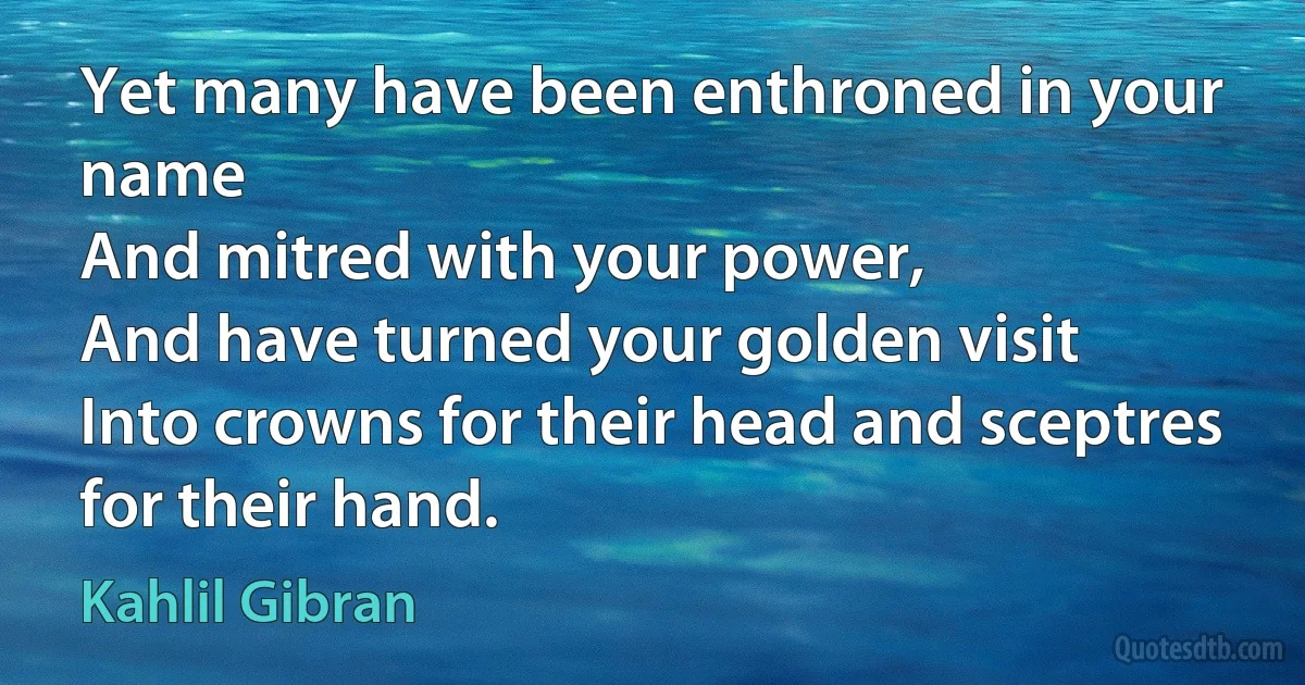 Yet many have been enthroned in your name
And mitred with your power,
And have turned your golden visit
Into crowns for their head and sceptres for their hand. (Kahlil Gibran)