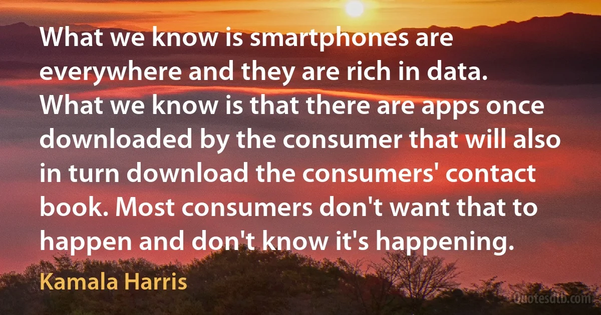 What we know is smartphones are everywhere and they are rich in data. What we know is that there are apps once downloaded by the consumer that will also in turn download the consumers' contact book. Most consumers don't want that to happen and don't know it's happening. (Kamala Harris)