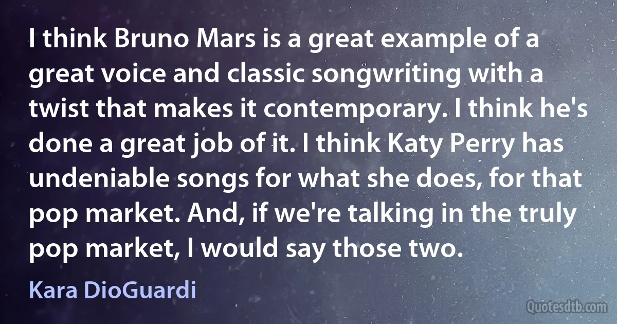 I think Bruno Mars is a great example of a great voice and classic songwriting with a twist that makes it contemporary. I think he's done a great job of it. I think Katy Perry has undeniable songs for what she does, for that pop market. And, if we're talking in the truly pop market, I would say those two. (Kara DioGuardi)