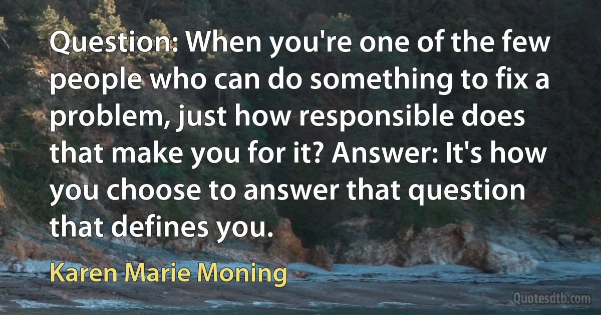 Question: When you're one of the few people who can do something to fix a problem, just how responsible does that make you for it? Answer: It's how you choose to answer that question that defines you. (Karen Marie Moning)