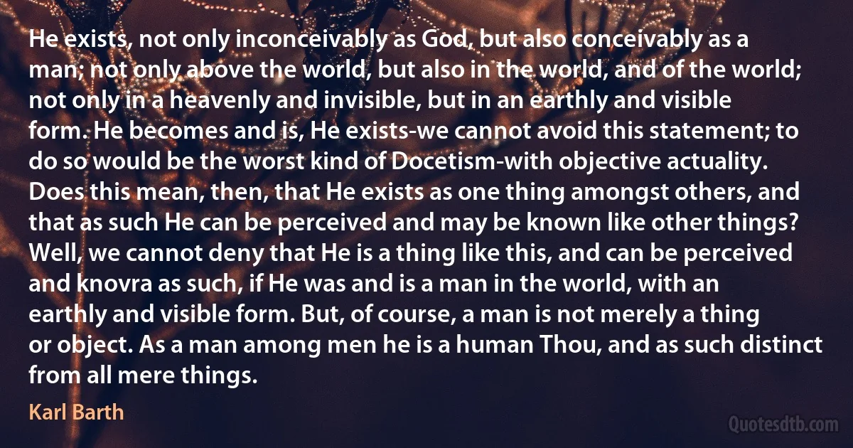 He exists, not only inconceivably as God, but also conceivably as a man; not only above the world, but also in the world, and of the world; not only in a heavenly and invisible, but in an earthly and visible form. He becomes and is, He exists-we cannot avoid this statement; to do so would be the worst kind of Docetism-with objective actuality. Does this mean, then, that He exists as one thing amongst others, and that as such He can be perceived and may be known like other things? Well, we cannot deny that He is a thing like this, and can be perceived and knovra as such, if He was and is a man in the world, with an earthly and visible form. But, of course, a man is not merely a thing or object. As a man among men he is a human Thou, and as such distinct from all mere things. (Karl Barth)