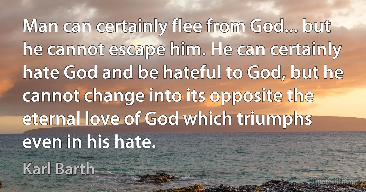 Man can certainly flee from God... but he cannot escape him. He can certainly hate God and be hateful to God, but he cannot change into its opposite the eternal love of God which triumphs even in his hate. (Karl Barth)