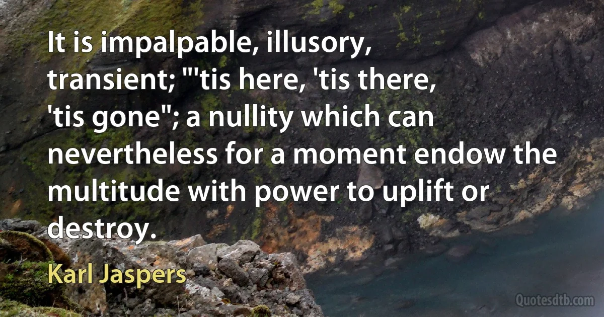 It is impalpable, illusory, transient; "'tis here, 'tis there, 'tis gone"; a nullity which can nevertheless for a moment endow the multitude with power to uplift or destroy. (Karl Jaspers)