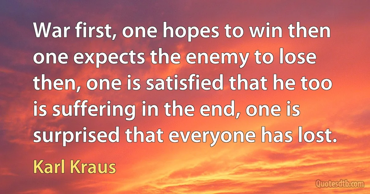 War first, one hopes to win then one expects the enemy to lose then, one is satisfied that he too is suffering in the end, one is surprised that everyone has lost. (Karl Kraus)