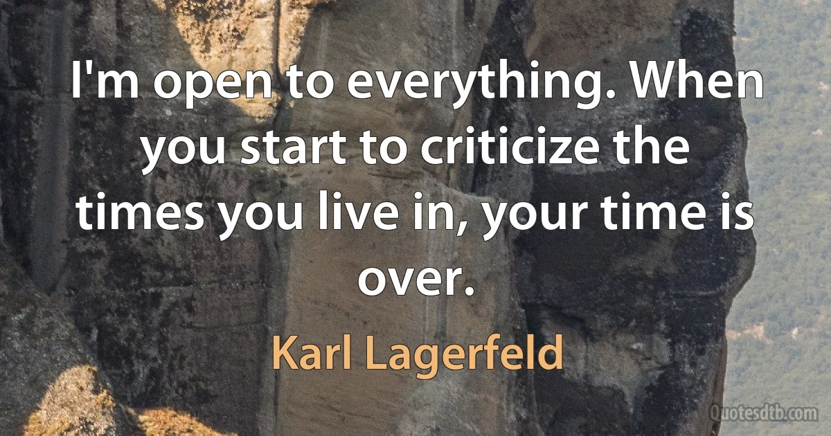 I'm open to everything. When you start to criticize the times you live in, your time is over. (Karl Lagerfeld)