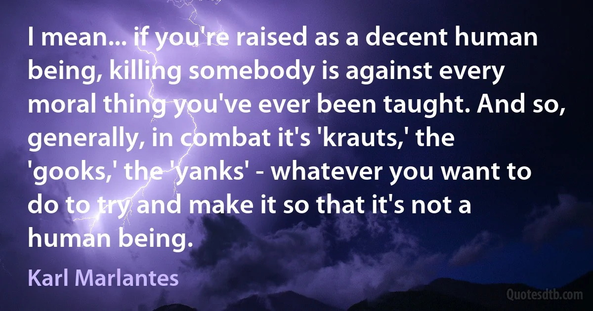 I mean... if you're raised as a decent human being, killing somebody is against every moral thing you've ever been taught. And so, generally, in combat it's 'krauts,' the 'gooks,' the 'yanks' - whatever you want to do to try and make it so that it's not a human being. (Karl Marlantes)