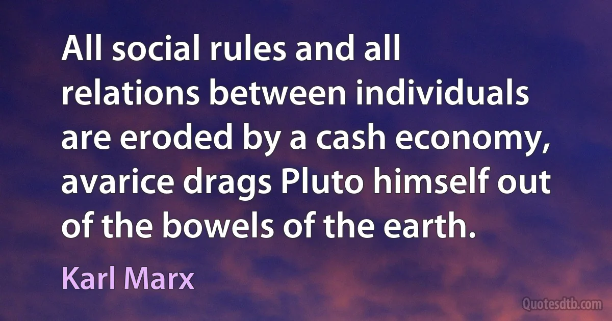 All social rules and all relations between individuals are eroded by a cash economy, avarice drags Pluto himself out of the bowels of the earth. (Karl Marx)