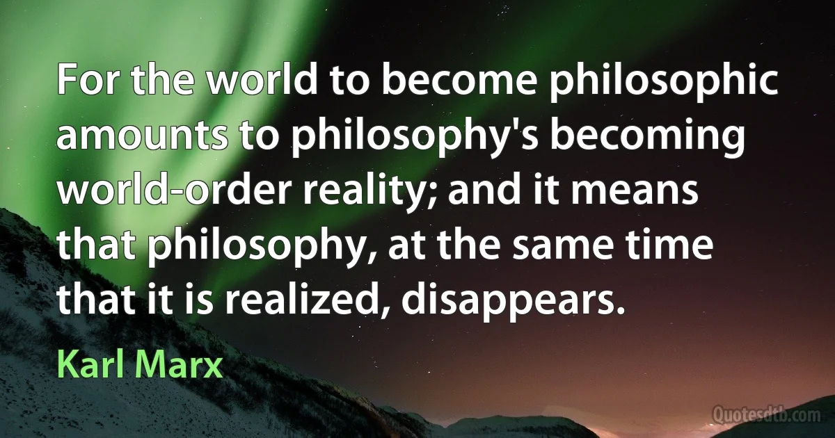 For the world to become philosophic amounts to philosophy's becoming world-order reality; and it means that philosophy, at the same time that it is realized, disappears. (Karl Marx)