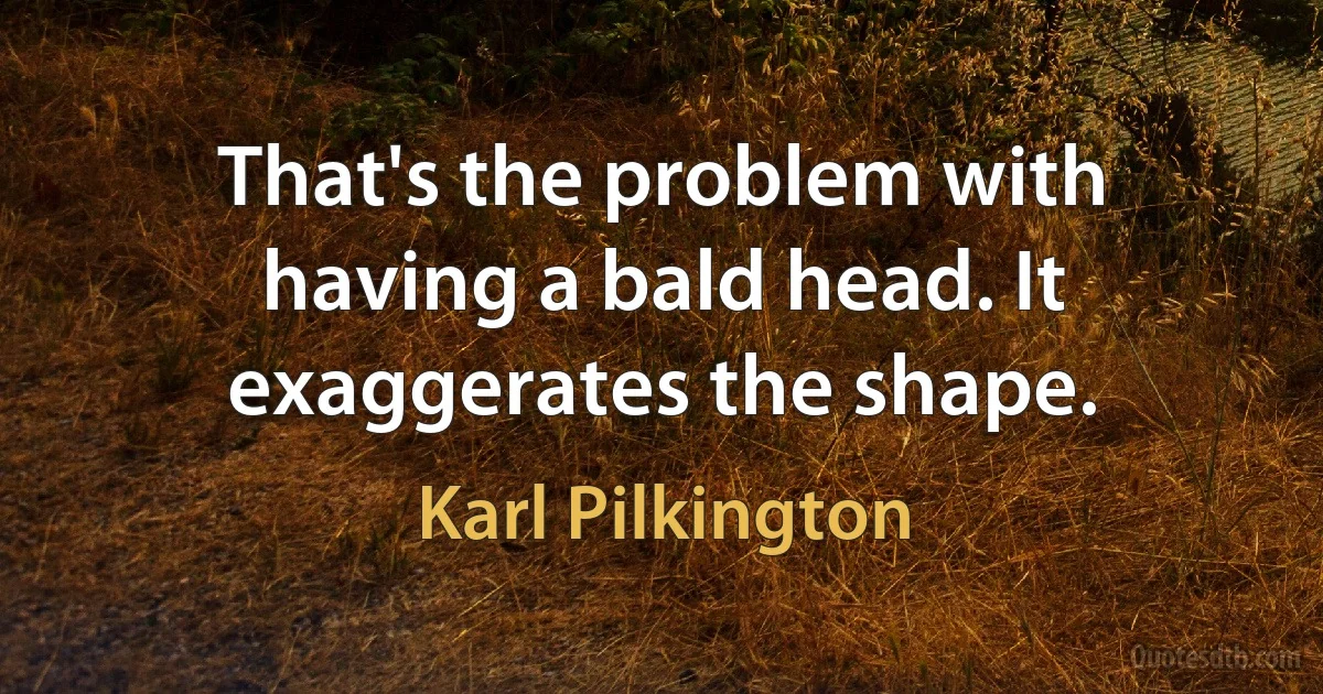 That's the problem with having a bald head. It exaggerates the shape. (Karl Pilkington)