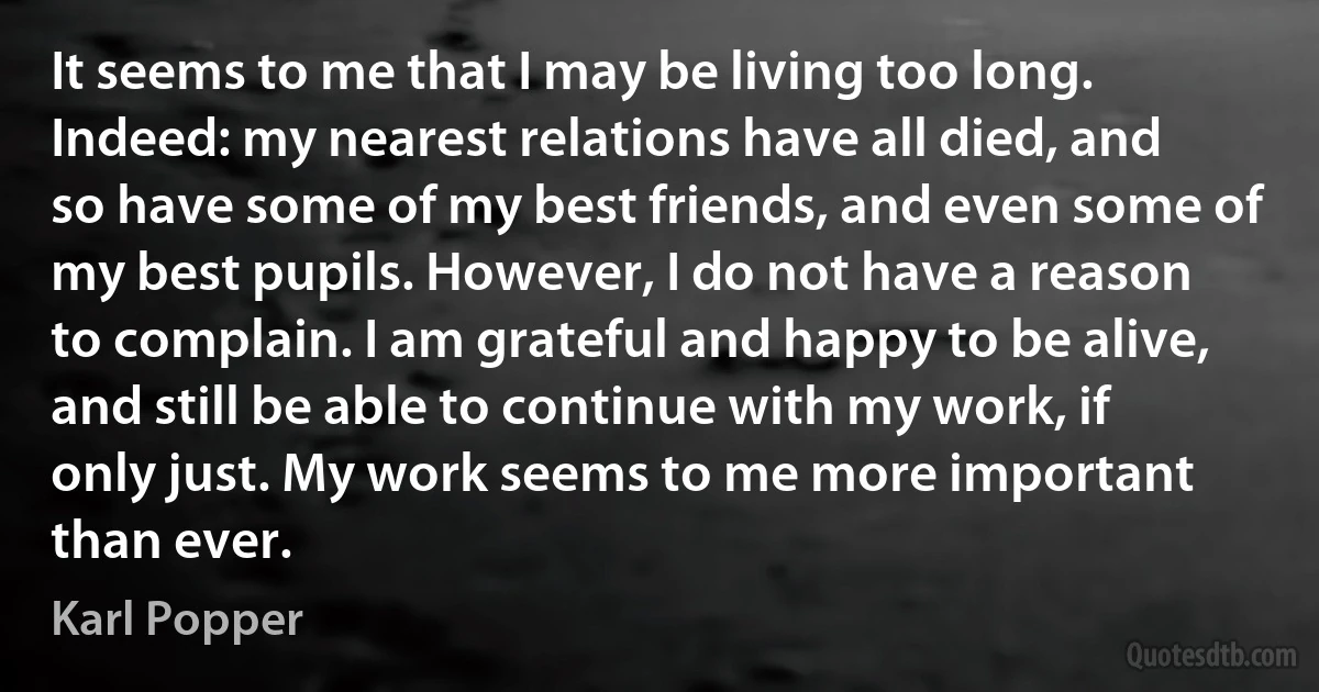 It seems to me that I may be living too long. Indeed: my nearest relations have all died, and so have some of my best friends, and even some of my best pupils. However, I do not have a reason to complain. I am grateful and happy to be alive, and still be able to continue with my work, if only just. My work seems to me more important than ever. (Karl Popper)